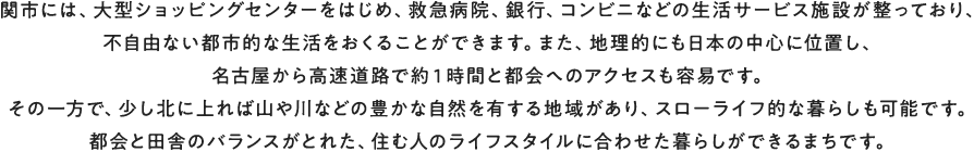 関市には、大型ショッピングセンターをはじめ、救急病院、銀行、コンビニなどの生活サービス施設が整っており、不自由ない都市的な生活をおくることができます。また、地理的にも日本の中心に位置し、名古屋から高速道路で約１時間と都会へのアクセスも容易です。その一方で、少し北に上れば山や川などの豊かな自然を有する地域があり、スローライフ的な暮らしも可能です。都会と田舎のバランスがとれた、住む人のライフスタイルに合わせた暮らしができるまちです。