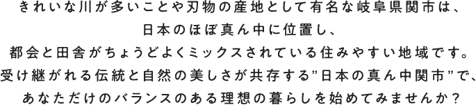 きれいな川が多いことや刃物の産地として有名な岐阜県関市は、日本のほぼ真ん中に位置し、都会と田舎がちょうどよくミックスされている住みやすい地域です。受け継がれる伝統と自然の美しさが共存する”日本の真ん中関市”で、あなただけのバランスのある理想の暮らしを始めてみませんか？