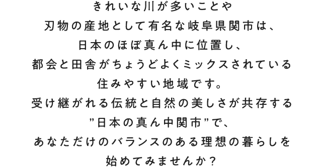 きれいな川が多いことや刃物の産地として有名な岐阜県関市は、日本のほぼ真ん中に位置し、都会と田舎がちょうどよくミックスされている住みやすい地域です。受け継がれる伝統と自然の美しさが共存する”日本の真ん中関市”で、あなただけのバランスのある理想の暮らしを始めてみませんか？